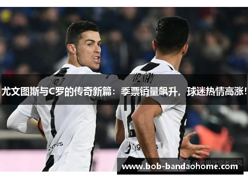 尤文图斯与C罗的传奇新篇：季票销量飙升，球迷热情高涨！