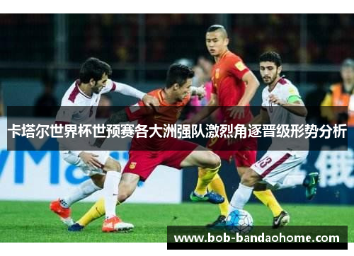 卡塔尔世界杯世预赛各大洲强队激烈角逐晋级形势分析