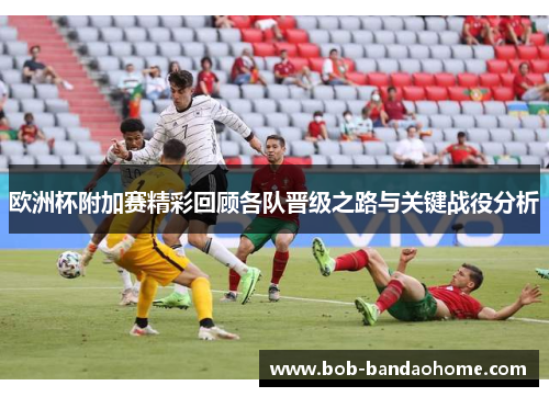 欧洲杯附加赛精彩回顾各队晋级之路与关键战役分析