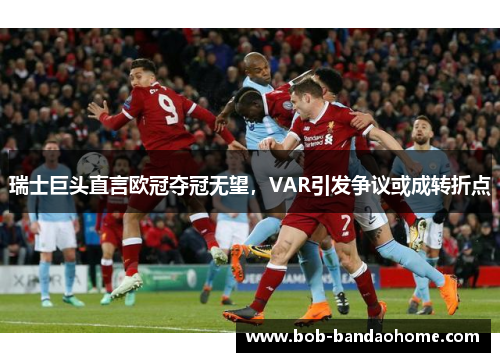 瑞士巨头直言欧冠夺冠无望，VAR引发争议或成转折点